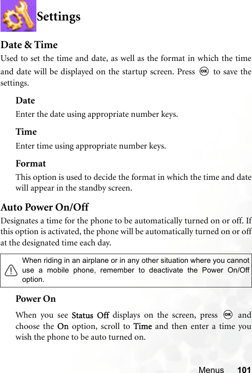 Menus 101SettingsDate &amp; TimeUsed to set the time and date, as well as the format in which the timeand date will be displayed on the startup screen. Press   to save thesettings.DateEnter the date using appropriate number keys.TimeEnter time using appropriate number keys.FormatThis option is used to decide the format in which the time and datewill appear in the standby screen.Auto Power On/OffDesignates a time for the phone to be automatically turned on or off. Ifthis option is activated, the phone will be automatically turned on or offat the designated time each day. Power OnWhen you see Status Off displays on the screen, press   andchoose the On option, scroll to Time and then enter a time youwish the phone to be auto turned on.When riding in an airplane or in any other situation where you cannotuse a mobile phone, remember to deactivate the Power On/Offoption.