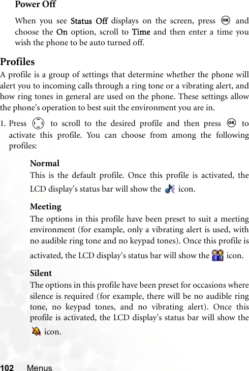 102 MenusPower OffWhen you see Status Off displays on the screen, press   andchoose the On option, scroll to Time and then enter a time youwish the phone to be auto turned off.ProfilesA profile is a group of settings that determine whether the phone willalert you to incoming calls through a ring tone or a vibrating alert, andhow ring tones in general are used on the phone. These settings allowthe phone&apos;s operation to best suit the environment you are in.1. Press   to scroll to the desired profile and then press   toactivate this profile. You can choose from among the followingprofiles:NormalThis is the default profile. Once this profile is activated, theLCD display&apos;s status bar will show the   icon.MeetingThe options in this profile have been preset to suit a meetingenvironment (for example, only a vibrating alert is used, withno audible ring tone and no keypad tones). Once this profile isactivated, the LCD display&apos;s status bar will show the   icon.SilentThe options in this profile have been preset for occasions wheresilence is required (for example, there will be no audible ringtone, no keypad tones, and no vibrating alert). Once thisprofile is activated, the LCD display&apos;s status bar will show the icon. 