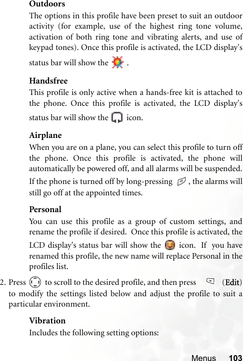 Menus 103OutdoorsThe options in this profile have been preset to suit an outdooractivity (for example, use of the highest ring tone volume,activation of both ring tone and vibrating alerts, and use ofkeypad tones). Once this profile is activated, the LCD display&apos;sstatus bar will show the   .HandsfreeThis profile is only active when a hands-free kit is attached tothe phone. Once this profile is activated, the LCD display&apos;sstatus bar will show the   icon.AirplaneWhen you are on a plane, you can select this profile to turn offthe phone. Once this profile is activated, the phone willautomatically be powered off, and all alarms will be suspended.If the phone is turned off by long-pressing  , the alarms willstill go off at the appointed times.PersonalYou can use this profile as a group of custom settings, andrename the profile if desired.  Once this profile is activated, theLCD display&apos;s status bar will show the   icon.  If  you haverenamed this profile, the new name will replace Personal in theprofiles list.  2. Press   to scroll to the desired profile, and then press    (Edit)to modify the settings listed below and adjust the profile to suit aparticular environment.VibrationIncludes the following setting options: