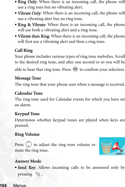 104 Menus•Ring Only: When there is an incoming call, the phone willuse a ring tone but no vibrating alert.•Vibrate Only: When there is an incoming call, the phone willuse a vibrating alert but no ring tone.•Ring &amp; Vibrate: When there is an incoming call, the phonewill use both a vibrating alert and a ring tone.•Vibrate then Ring: When there is an incoming call, the phonewill first use a vibrating alert and then a ring tone.Call RingYour phone includes various types of ring tone melodies. Scrollto the desired ring tone, and after one second or so you will beable to hear that ring tone. Press   to confirm your selection.Message ToneThe ring tone that your phone uses when a message is received.Calendar ToneThe ring tone used for Calendar events for which you have setan alarm.Keypad ToneDetermines whether keypad tones are played when keys arepressed.Ring VolumeAnswer Mode•Send Key: Allows incoming calls to be answered only bypressing   .Press   to adjust the ring tone volume ormute the ring tone.