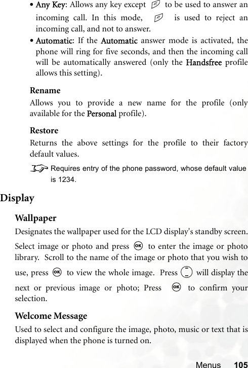 Menus 105•Any Key: Allows any key except   to be used to answer anincoming call. In this mode,     is used to reject anincoming call, and not to answer.•Automatic: If the Automatic answer mode is activated, thephone will ring for five seconds, and then the incoming callwill be automatically answered (only the Handsfree profileallows this setting).RenameAllows you to provide a new name for the profile (onlyavailable for the Personal profile).RestoreReturns the above settings for the profile to their factorydefault values.8Requires entry of the phone password, whose default valueis 1234.DisplayWallpa p erDesignates the wallpaper used for the LCD display&apos;s standby screen.Select image or photo and press   to enter the image or photolibrary.  Scroll to the name of the image or photo that you wish touse, press   to view the whole image.  Press   will display thenext or previous image or photo; Press    to confirm yourselection.Welcome MessageUsed to select and configure the image, photo, music or text that isdisplayed when the phone is turned on.