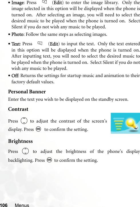 106 Menus•Image: Press   (Edit) to enter the image library.  Only theimage selected in this option will be displayed when the phone isturned on.  After selecting an image, you will need to select thedesired music to be played when the phone is turned on.  SelectSilent if you do not wish any music to be played. •Photo: Follow the same steps as selecting images. •Te x t : Press   (Edit) to input the text.  Only the text enteredin this option will be displayed when the phone is turned on.After inputting text, you will need to select the desired music tobe played when the phone is turned on.  Select Silent if you do notwish any music to be played. •Off: Returns the settings for startup music and animation to theirfactory default values.Personal BannerEnter the text you wish to be displayed on the standby screen.ContrastBrightnessPress   to adjust the brightness of the phone&apos;s displaybacklighting. Press   to confirm the setting.Press   to adjust the contrast of the screen&apos;sdisplay. Press    to confirm the setting.