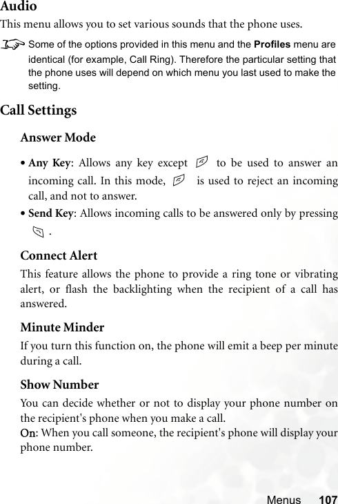 Menus 107AudioThis menu allows you to set various sounds that the phone uses.8Some of the options provided in this menu and the Profiles menu areidentical (for example, Call Ring). Therefore the particular setting thatthe phone uses will depend on which menu you last used to make thesetting.Call SettingsAnswer Mode•Any Key: Allows any key except   to be used to answer anincoming call. In this mode,    is used to reject an incomingcall, and not to answer.•Send Key: Allows incoming calls to be answered only by pressing.Connect AlertThis feature allows the phone to provide a ring tone or vibratingalert, or flash the backlighting when the recipient of a call hasanswered.Minute MinderIf you turn this function on, the phone will emit a beep per minuteduring a call.Show NumberYou can decide whether or not to display your phone number onthe recipient&apos;s phone when you make a call.On: When you call someone, the recipient&apos;s phone will display yourphone number.