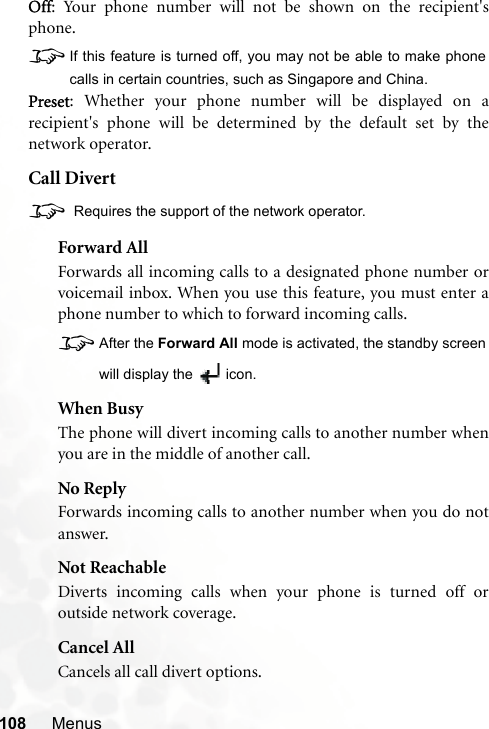 108 MenusOff: Your phone number will not be shown on the recipient&apos;sphone.8If this feature is turned off, you may not be able to make phonecalls in certain countries, such as Singapore and China.Preset: Whether your phone number will be displayed on arecipient&apos;s phone will be determined by the default set by thenetwork operator.Call Divert8 Requires the support of the network operator.Forward AllForwards all incoming calls to a designated phone number orvoicemail inbox. When you use this feature, you must enter aphone number to which to forward incoming calls.8After the Forward All mode is activated, the standby screenwill display the  icon.When BusyThe phone will divert incoming calls to another number whenyou are in the middle of another call.No ReplyForwards incoming calls to another number when you do notanswer.Not ReachableDiverts incoming calls when your phone is turned off oroutside network coverage.Cancel AllCancels all call divert options.