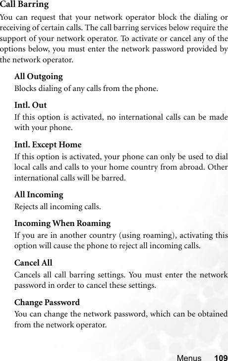 Menus 109Call BarringYou can request that your network operator block the dialing orreceiving of certain calls. The call barring services below require thesupport of your network operator. To activate or cancel any of theoptions below, you must enter the network password provided bythe network operator.All OutgoingBlocks dialing of any calls from the phone.Intl. OutIf this option is activated, no international calls can be madewith your phone.Intl. Except HomeIf this option is activated, your phone can only be used to diallocal calls and calls to your home country from abroad. Otherinternational calls will be barred.All IncomingRejects all incoming calls.Incoming When RoamingIf you are in another country (using roaming), activating thisoption will cause the phone to reject all incoming calls.Cancel AllCancels all call barring settings. You must enter the networkpassword in order to cancel these settings.Change PasswordYou can change the network password, which can be obtainedfrom the network operator.