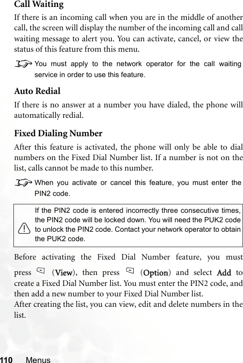 110 MenusCall WaitingIf there is an incoming call when you are in the middle of anothercall, the screen will display the number of the incoming call and callwaiting message to alert you. You can activate, cancel, or view thestatus of this feature from this menu.8You must apply to the network operator for the call waitingservice in order to use this feature.Auto RedialIf there is no answer at a number you have dialed, the phone willautomatically redial.Fixed Dialing NumberAfter this feature is activated, the phone will only be able to dialnumbers on the Fixed Dial Number list. If a number is not on thelist, calls cannot be made to this number.8When you activate or cancel this feature, you must enter thePIN2 code.Before activating the Fixed Dial Number feature, you mustpress (View), then press (Option) and select Add tocreate a Fixed Dial Number list. You must enter the PIN2 code, andthen add a new number to your Fixed Dial Number list.After creating the list, you can view, edit and delete numbers in thelist.If the PIN2 code is entered incorrectly three consecutive times,the PIN2 code will be locked down. You will need the PUK2 codeto unlock the PIN2 code. Contact your network operator to obtainthe PUK2 code.