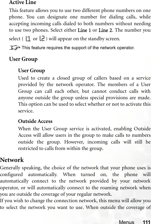 Menus 111Active LineThis feature allows you to use two different phone numbers on onephone. You can designate one number for dialing calls, whileaccepting incoming calls dialed to both numbers without needingto use two phones. Select either Line 1 or Line 2. The number youselect (   or  ) will appear on the standby screen.8This feature requires the support of the network operator.User GroupUser GroupUsed to create a closed group of callers based on a serviceprovided by the network operator. The members of a UserGroup can call each other, but cannot conduct calls withanyone outside the group unless special provisions are made.This option can be used to select whether or not to activate thisservice.Outside AccessWhen the User Group service is activated, enabling OutsideAccess will allow users in the group to make calls to numbersoutside the group. However, incoming calls will still berestricted to calls from within the group.NetworkGenerally speaking, the choice of the network that your phone uses isconfigured automatically. When turned on, the phone willautomatically connect to the network provided by your networkoperator, or will automatically connect to the roaming network whenyou are outside the coverage of your regular network.If you wish to change the connection network, this menu will allow youto select the network you want to use. When outside the coverage of