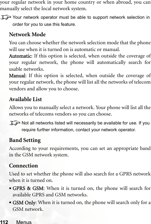 112 Menusyour regular network in your home country or when abroad, you canmanually select the local network system.8Your network operator must be able to support network selection inorder for you to use this feature.Network ModeYou can choose whether the network selection mode that the phonewill use when it is turned on is automatic or manual.Automatic: If this option is selected, when outside the coverage ofyour regular network, the phone will automatically search forusable networks.Manual: If this option is selected, when outside the coverage ofyour regular network, the phone will list all the networks of telecomvendors and allow you to choose.Available ListAllows you to manually select a network. Your phone will list all thenetworks of telecoms vendors so you can choose.8Not all networks listed will necessarily be available for use. If yourequire further information, contact your network operator.Band SettingAccording to your requirements, you can set an appropriate bandin the GSM network system.ConnectionUsed to set whether the phone will also search for a GPRS networkwhen it is turned on.•GPRS &amp; GSM: When it is turned on, the phone will search foravailable GPRS and GSM networks.•GSM Only: When it is turned on, the phone will search only for aGSM network.