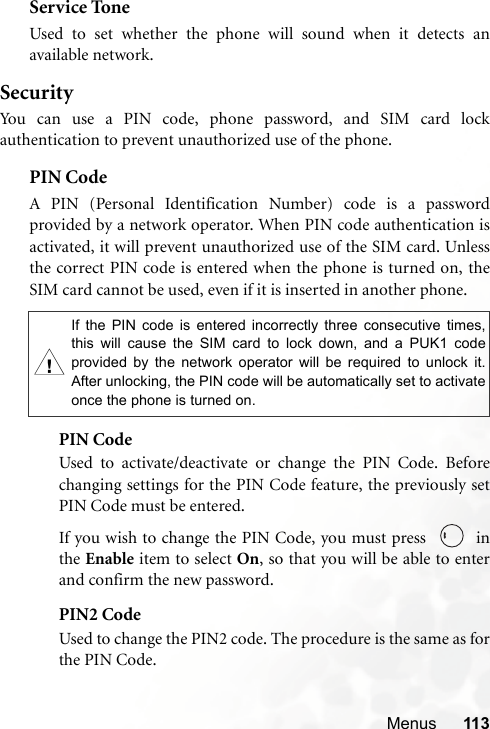 Menus 113Service ToneUsed to set whether the phone will sound when it detects anavailable network.SecurityYou can use a PIN code, phone password, and SIM card lockauthentication to prevent unauthorized use of the phone.PIN Code A PIN (Personal Identification Number) code is a passwordprovided by a network operator. When PIN code authentication isactivated, it will prevent unauthorized use of the SIM card. Unlessthe correct PIN code is entered when the phone is turned on, theSIM card cannot be used, even if it is inserted in another phone.PIN CodeUsed to activate/deactivate or change the PIN Code. Beforechanging settings for the PIN Code feature, the previously setPIN Code must be entered.If you wish to change the PIN Code, you must press    inthe Enable item to select On, so that you will be able to enterand confirm the new password.PIN2 CodeUsed to change the PIN2 code. The procedure is the same as forthe PIN Code.,If the PIN code is entered incorrectly three consecutive times,this will cause the SIM card to lock down, and a PUK1 codeprovided by the network operator will be required to unlock it.After unlocking, the PIN code will be automatically set to activateonce the phone is turned on.