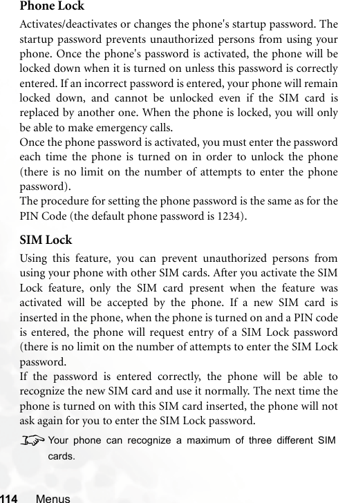 114 MenusPhone LockActivates/deactivates or changes the phone&apos;s startup password. Thestartup password prevents unauthorized persons from using yourphone. Once the phone&apos;s password is activated, the phone will belocked down when it is turned on unless this password is correctlyentered. If an incorrect password is entered, your phone will remainlocked down, and cannot be unlocked even if the SIM card isreplaced by another one. When the phone is locked, you will onlybe able to make emergency calls.Once the phone password is activated, you must enter the passwordeach time the phone is turned on in order to unlock the phone(there is no limit on the number of attempts to enter the phonepassword).The procedure for setting the phone password is the same as for thePIN Code (the default phone password is 1234).SIM LockUsing this feature, you can prevent unauthorized persons fromusing your phone with other SIM cards. After you activate the SIMLock feature, only the SIM card present when the feature wasactivated will be accepted by the phone. If a new SIM card isinserted in the phone, when the phone is turned on and a PIN codeis entered, the phone will request entry of a SIM Lock password(there is no limit on the number of attempts to enter the SIM Lockpassword.If the password is entered correctly, the phone will be able torecognize the new SIM card and use it normally. The next time thephone is turned on with this SIM card inserted, the phone will notask again for you to enter the SIM Lock password.8Your phone can recognize a maximum of three different SIMcards.