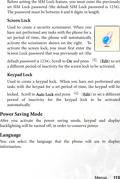 Menus 115Before setting the SIM Lock feature, you must enter the previouslyset SIM Lock password (the default SIM Lock password is 1234).The password must be between 4 and 8 digits in length.Screen LockUsed to create a security screensaver. When youhave not performed any tasks with the phone for aset period of time, the phone will automaticallyactivate the screensaver shown on the right.   Toactivate the screen lock, you must first enter theScreen Lock password that was previously set (thedefault password is 1234). Scroll to On and press  (Edit) to seta different period of inactivity for the screen lock to be activated.Keypad LockUsed to create a keypad lock.  When you have not performed anytasks with the keypad for a set period of time, the keypad will belocked.  Scroll to Auto Lock and press  (Edit) to set a differentperiod of inactivity for the keypad lock to be activatedautomatically.  Power Saving ModeAfter you activate the power saving mode, keypad and displaybacklighting will be turned off, in order to conserve power.LanguageYou can select the language that the phone will use to displayinformation.