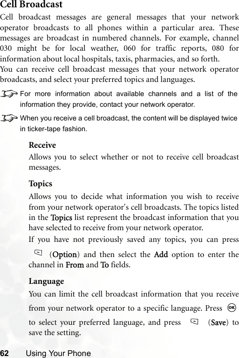 62 Using Your PhoneCell BroadcastCell broadcast messages are general messages that your networkoperator broadcasts to all phones within a particular area. Thesemessages are broadcast in numbered channels. For example, channel030 might be for local weather, 060 for traffic reports, 080 forinformation about local hospitals, taxis, pharmacies, and so forth.You can receive cell broadcast messages that your network operatorbroadcasts, and select your preferred topics and languages.8For more information about available channels and a list of theinformation they provide, contact your network operator.8When you receive a cell broadcast, the content will be displayed twicein ticker-tape fashion.ReceiveAllows you to select whether or not to receive cell broadcastmessages.Top ic sAllows you to decide what information you wish to receivefrom your network operator&apos;s cell broadcasts. The topics listedin the To p i c s  list represent the broadcast information that youhave selected to receive from your network operator.If you have not previously saved any topics, you can press(Option) and then select the Add option to enter thechannel in From and To fields.LanguageYou can limit the cell broadcast information that you receivefrom your network operator to a specific language. Press to select your preferred language, and press   (Save) tosave the setting. 