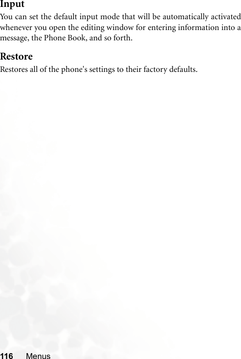 116 MenusInputYou can set the default input mode that will be automatically activatedwhenever you open the editing window for entering information into amessage, the Phone Book, and so forth.RestoreRestores all of the phone&apos;s settings to their factory defaults.