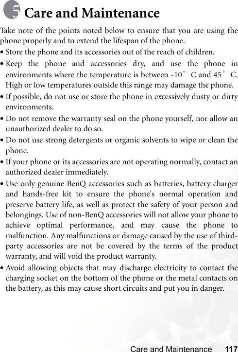 Care and Maintenance 117Care and MaintenanceTake note of the points noted below to ensure that you are using thephone properly and to extend the lifespan of the phone.•Store the phone and its accessories out of the reach of children.•Keep the phone and accessories dry, and use the phone inenvironments where the temperature is between -10 °C and 45°C.High or low temperatures outside this range may damage the phone.•If possible, do not use or store the phone in excessively dusty or dirtyenvironments.•Do not remove the warranty seal on the phone yourself, nor allow anunauthorized dealer to do so.•Do not use strong detergents or organic solvents to wipe or clean thephone.•If your phone or its accessories are not operating normally, contact anauthorized dealer immediately.•Use only genuine BenQ accessories such as batteries, battery chargerand hands-free kit to ensure the phone&apos;s normal operation andpreserve battery life, as well as protect the safety of your person andbelongings. Use of non-BenQ accessories will not allow your phone toachieve optimal performance, and may cause the phone tomalfunction. Any malfunctions or damage caused by the use of third-party accessories are not be covered by the terms of the productwarranty, and will void the product warranty.•Avoid allowing objects that may discharge electricity to contact thecharging socket on the bottom of the phone or the metal contacts onthe battery, as this may cause short circuits and put you in danger.