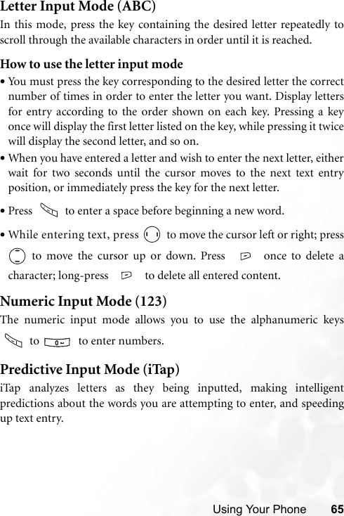 Using Your Phone 65Letter Input Mode (ABC)In this mode, press the key containing the desired letter repeatedly toscroll through the available characters in order until it is reached.How to use the letter input mode•You must press the key corresponding to the desired letter the correctnumber of times in order to enter the letter you want. Display lettersfor entry according to the order shown on each key. Pressing a keyonce will display the first letter listed on the key, while pressing it twicewill display the second letter, and so on.•When you have entered a letter and wish to enter the next letter, eitherwait for two seconds until the cursor moves to the next text entryposition, or immediately press the key for the next letter.•Press   to enter a space before beginning a new word.•While entering text, press   to move the cursor left or right; press to move the cursor up or down. Press   once to delete acharacter; long-press  to delete all entered content.Numeric Input Mode (123)The numeric input mode allows you to use the alphanumeric keys to    to enter numbers.Predictive Input Mode (iTap)iTap analyzes letters as they being inputted, making intelligentpredictions about the words you are attempting to enter, and speedingup text entry.