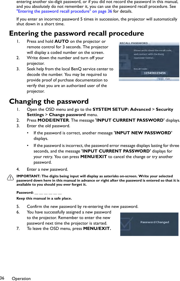 Operation36entering another six-digit password, or if you did not record the password in this manual, and you absolutely do not remember it, you can use the password recall procedure. See &quot;Entering the password recall procedure&quot; on page 36 for details.If you enter an incorrect password 5 times in succession, the projector will automatically shut down in a short time.Entering the password recall procedure1. Press and hold AUTO on the projector or remote control for 3 seconds. The projector will display a coded number on the screen.2. Write down the number and turn off your projector.3. Seek help from the local BenQ service center to decode the number. You may be required to provide proof of purchase documentation to verify that you are an authorized user of the projector.Changing the password1. Open the OSD menu and go to the SYSTEM SETUP: Advanced &gt; Security Settings &gt; Change password menu.2. Press MODE/ENTER. The message &apos;INPUT CURRENT PASSWORD&apos; displays.3. Enter the old password.• If the password is correct, another message &apos;INPUT NEW PASSWORD&apos; displays. • If the password is incorrect, the password error message displays lasting for three seconds, and the message &apos;INPUT CURRENT PASSWORD&apos; displays for your retry. You can press MENU/EXIT to cancel the change or try another password.4. Enter a new password.IMPORTANT: The digits being input will display as asterisks on-screen. Write your selected password down here in this manual in advance or right after the password is entered so that it is available to you should you ever forget it.Password: __ __ __ __ __ __Keep this manual in a safe place.5. Confirm the new password by re-entering the new password.6. You have successfully assigned a new password to the projector. Remember to enter the new password next time the projector is started.7. To leave the OSD menu, press MENU/EXIT.
