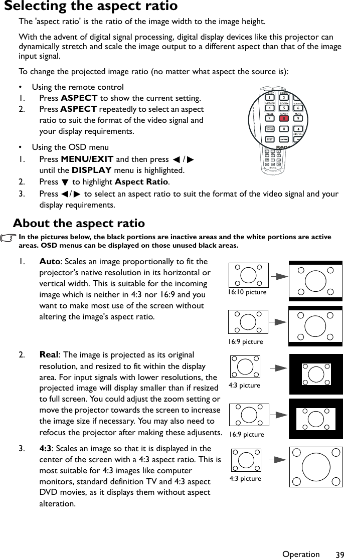Operation 39Selecting the aspect ratioThe &apos;aspect ratio&apos; is the ratio of the image width to the image height.With the advent of digital signal processing, digital display devices like this projector can dynamically stretch and scale the image output to a different aspect than that of the image input signal. To change the projected image ratio (no matter what aspect the source is):• Using the remote control1. Press ASPECT to show the current setting.2. Press ASPECT repeatedly to select an aspect ratio to suit the format of the video signal and your display requirements.•Using the OSD menu1. Press MENU/EXIT and then press  /  until the DISPLAY menu is highlighted.2. Press  to highlight Aspect Ratio.3. Press  /  to select an aspect ratio to suit the format of the video signal and your display requirements.About the aspect ratioIn the pictures below, the black portions are inactive areas and the white portions are active areas. OSD menus can be displayed on those unused black areas.1. Auto: Scales an image proportionally to fit the projector&apos;s native resolution in its horizontal or vertical width. This is suitable for the incoming image which is neither in 4:3 nor 16:9 and you want to make most use of the screen without altering the image&apos;s aspect ratio.2. Real: The image is projected as its original resolution, and resized to fit within the display area. For input signals with lower resolutions, the projected image will display smaller than if resized to full screen. You could adjust the zoom setting or move the projector towards the screen to increase the image size if necessary. You may also need to refocus the projector after making these adjusents.3. 4:3: Scales an image so that it is displayed in the center of the screen with a 4:3 aspect ratio. This is most suitable for 4:3 images like computer monitors, standard definition TV and 4:3 aspect DVD movies, as it displays them without aspect alteration.16:10 picture16:9 picture4:3 picture16:9 picture4:3 picture