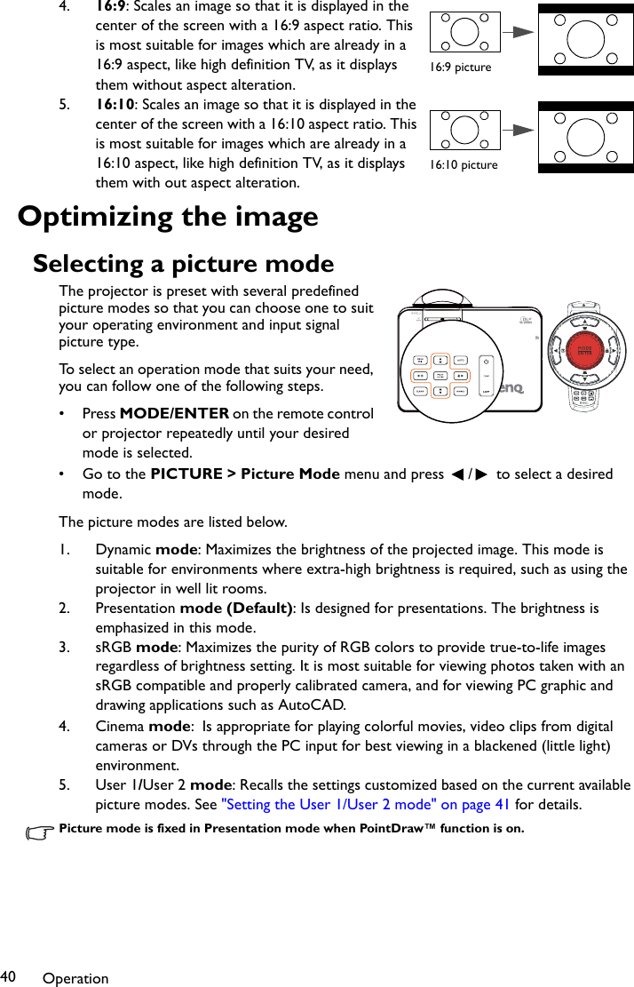 Operation404. 16:9: Scales an image so that it is displayed in the center of the screen with a 16:9 aspect ratio. This is most suitable for images which are already in a 16:9 aspect, like high definition TV, as it displays them without aspect alteration.5. 16:10: Scales an image so that it is displayed in the center of the screen with a 16:10 aspect ratio. This is most suitable for images which are already in a 16:10 aspect, like high definition TV, as it displays them with out aspect alteration.Optimizing the imageSelecting a picture modeThe projector is preset with several predefined picture modes so that you can choose one to suit your operating environment and input signal picture type.To select an operation mode that suits your need, you can follow one of the following steps.•Press MODE/ENTER on the remote control or projector repeatedly until your desired mode is selected.• Go to the PICTURE &gt; Picture Mode menu and press  /  to select a desired mode.The picture modes are listed below.1. Dynamic mode: Maximizes the brightness of the projected image. This mode is suitable for environments where extra-high brightness is required, such as using the projector in well lit rooms.2. Presentation mode (Default): Is designed for presentations. The brightness is emphasized in this mode.3. sRGB mode: Maximizes the purity of RGB colors to provide true-to-life images regardless of brightness setting. It is most suitable for viewing photos taken with an sRGB compatible and properly calibrated camera, and for viewing PC graphic and drawing applications such as AutoCAD.4. Cinema mode: Is appropriate for playing colorful movies, video clips from digital cameras or DVs through the PC input for best viewing in a blackened (little light) environment.5. User 1/User 2 mode: Recalls the settings customized based on the current available picture modes. See &quot;Setting the User 1/User 2 mode&quot; on page 41 for details.Picture mode is fixed in Presentation mode when PointDraw™ function is on.16:9 picture16:10 picture