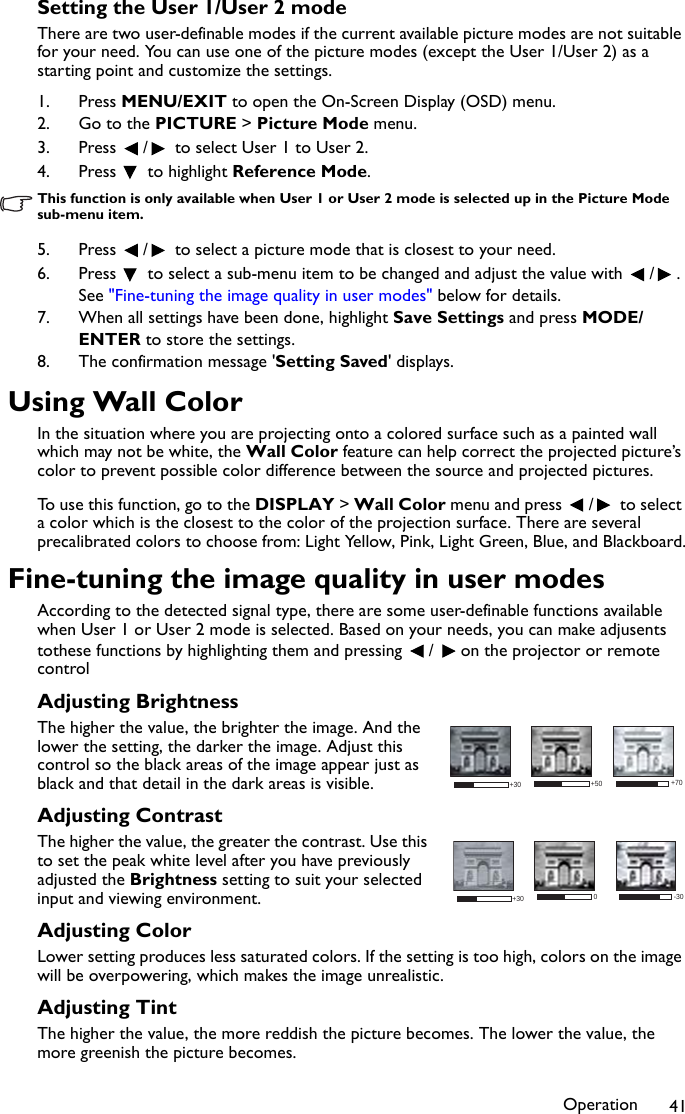 Operation 41Setting the User 1/User 2 modeThere are two user-definable modes if the current available picture modes are not suitable for your need. You can use one of the picture modes (except the User 1/User 2) as a starting point and customize the settings.1. Press MENU/EXIT to open the On-Screen Display (OSD) menu.2. Go to the PICTURE &gt; Picture Mode menu.3. Press  /  to select User 1 to User 2.4. Press   to highlight Reference Mode.This function is only available when User 1 or User 2 mode is selected up in the Picture Mode sub-menu item.5. Press  /  to select a picture mode that is closest to your need.6. Press   to select a sub-menu item to be changed and adjust the value with  / . See &quot;Fine-tuning the image quality in user modes&quot; below for details.7. When all settings have been done, highlight Save Settings and press MODE/ENTER to store the settings.8. The confirmation message &apos;Setting Saved&apos; displays.Using Wall ColorIn the situation where you are projecting onto a colored surface such as a painted wall which may not be white, the Wall Color feature can help correct the projected picture’s color to prevent possible color difference between the source and projected pictures.To use this function, go to the DISPLAY &gt; Wall Color menu and press  /  to select a color which is the closest to the color of the projection surface. There are several precalibrated colors to choose from: Light Yellow, Pink, Light Green, Blue, and Blackboard.Fine-tuning the image quality in user modesAccording to the detected signal type, there are some user-definable functions available when User 1 or User 2 mode is selected. Based on your needs, you can make adjusents tothese functions by highlighting them and pressing  /  on the projector or remote controlAdjusting BrightnessThe higher the value, the brighter the image. And the lower the setting, the darker the image. Adjust this control so the black areas of the image appear just as black and that detail in the dark areas is visible.Adjusting ContrastThe higher the value, the greater the contrast. Use this to set the peak white level after you have previously adjusted the Brightness setting to suit your selected input and viewing environment.Adjusting ColorLower setting produces less saturated colors. If the setting is too high, colors on the image will be overpowering, which makes the image unrealistic.Adjusting TintThe higher the value, the more reddish the picture becomes. The lower the value, the more greenish the picture becomes.+50+30 +700+30 -30