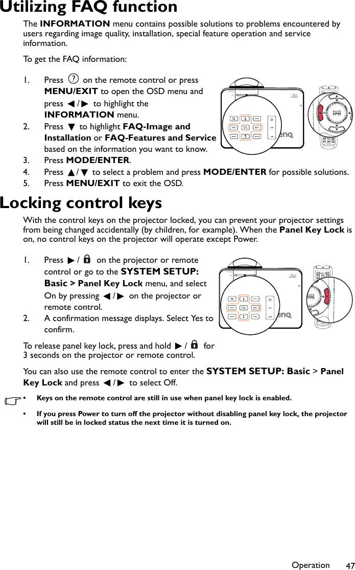 Operation 47Utilizing FAQ functionThe INFORMATION menu contains possible solutions to problems encountered by users regarding image quality, installation, special feature operation and service information.To get the FAQ information:1. Press   on the remote control or press MENU/EXIT to open the OSD menu and press  /  to highlight the INFORMATION menu.2. Press  to highlight FAQ-Image and Installation or FAQ-Features and Service based on the information you want to know.3. Press MODE/ENTER.4. Press  /  to select a problem and press MODE/ENTER for possible solutions.5. Press MENU/EXIT to exit the OSD.Locking control keysWith the control keys on the projector locked, you can prevent your projector settings from being changed accidentally (by children, for example). When the Panel Key Lock is on, no control keys on the projector will operate except Power.1. Press  /  on the projector or remote control or go to the SYSTEM SETUP: Basic &gt; Panel Key Lock menu, and select On by pressing  /  on the projector or remote control.2. A confirmation message displays. Select Yes to confirm.To release panel key lock, press and hold  /  for 3 seconds on the projector or remote control.You can also use the remote control to enter the SYSTEM SETUP: Basic &gt; Panel Key Lock and press  /  to select Off.• Keys on the remote control are still in use when panel key lock is enabled.• If you press Power to turn off the projector without disabling panel key lock, the projector will still be in locked status the next time it is turned on.