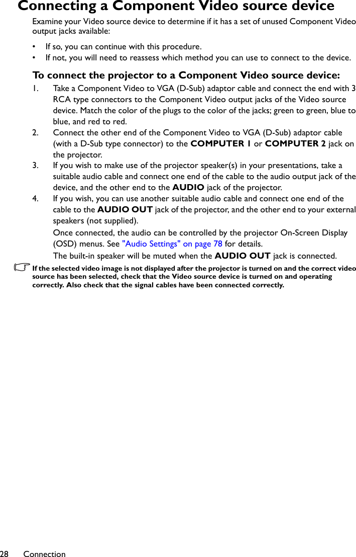 Connection28Connecting a Component Video source deviceExamine your Video source device to determine if it has a set of unused Component Video output jacks available: • If so, you can continue with this procedure.• If not, you will need to reassess which method you can use to connect to the device.To connect the projector to a Component Video source device:1. Take a Component Video to VGA (D-Sub) adaptor cable and connect the end with 3 RCA type connectors to the Component Video output jacks of the Video source device. Match the color of the plugs to the color of the jacks; green to green, blue to blue, and red to red.2. Connect the other end of the Component Video to VGA (D-Sub) adaptor cable (with a D-Sub type connector) to the COMPUTER 1 or COMPUTER 2 jack on the projector.3. If you wish to make use of the projector speaker(s) in your presentations, take a suitable audio cable and connect one end of the cable to the audio output jack of the device, and the other end to the AUDIO jack of the projector.4. If you wish, you can use another suitable audio cable and connect one end of the cable to the AUDIO OUT jack of the projector, and the other end to your external speakers (not supplied).Once connected, the audio can be controlled by the projector On-Screen Display (OSD) menus. See &quot;Audio Settings&quot; on page 78 for details.The built-in speaker will be muted when the AUDIO OUT jack is connected.If the selected video image is not displayed after the projector is turned on and the correct video source has been selected, check that the Video source device is turned on and operating correctly. Also check that the signal cables have been connected correctly.