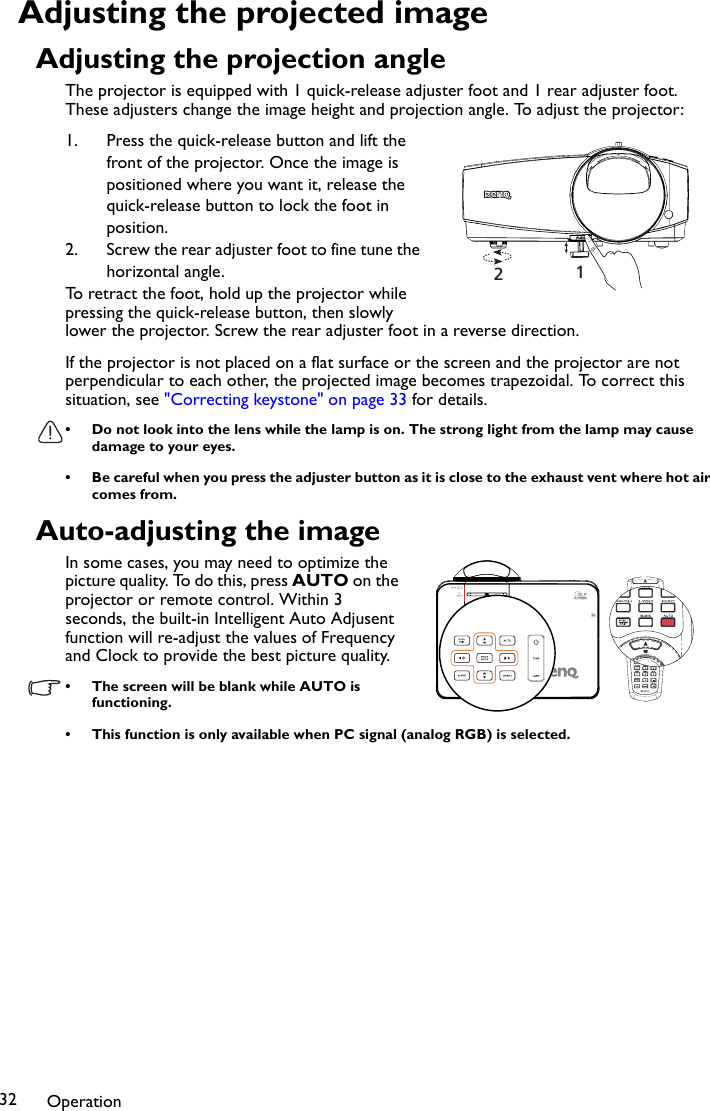 Operation32Adjusting the projected imageAdjusting the projection angleThe projector is equipped with 1 quick-release adjuster foot and 1 rear adjuster foot. These adjusters change the image height and projection angle. To adjust the projector:1. Press the quick-release button and lift the front of the projector. Once the image is positioned where you want it, release the quick-release button to lock the foot in position.2. Screw the rear adjuster foot to fine tune the horizontal angle.To retract the foot, hold up the projector while pressing the quick-release button, then slowly lower the projector. Screw the rear adjuster foot in a reverse direction.If the projector is not placed on a flat surface or the screen and the projector are not perpendicular to each other, the projected image becomes trapezoidal. To correct this situation, see &quot;Correcting keystone&quot; on page 33 for details.• Do not look into the lens while the lamp is on. The strong light from the lamp may cause damage to your eyes.• Be careful when you press the adjuster button as it is close to the exhaust vent where hot air comes from.Auto-adjusting the imageIn some cases, you may need to optimize the picture quality. To do this, press AUTO on the projector or remote control. Within 3 seconds, the built-in Intelligent Auto Adjusent function will re-adjust the values of Frequency and Clock to provide the best picture quality.  • The screen will be blank while AUTO is functioning.• This function is only available when PC signal (analog RGB) is selected.12
