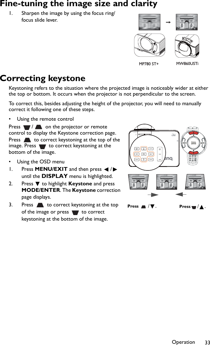 Operation 33Fine-tuning the image size and clarity1. Sharpen the image by using the focus ring/focus slide lever.Correcting keystoneKeystoning refers to the situation where the projected image is noticeably wider at either the top or bottom. It occurs when the projector is not perpendicular to the screen. To correct this, besides adjusting the height of the projector, you will need to manually correct it following one of these steps.• Using the remote controlPress  /  on the projector or remote control to display the Keystone correction page. Press   to correct keystoning at the top of the image. Press   to correct keystoning at the bottom of the image.•Using the OSD menu1. Press MENU/EXIT and then press  /  until the DISPLAY menu is highlighted.2. Press  to highlight Keystone and press MODE/ENTER. The Keystone correction page displays.3. Press   to correct keystoning at the top of the image or press   to correct keystoning at the bottom of the image.MP780 ST+ MW860USTiPress /.Press /.