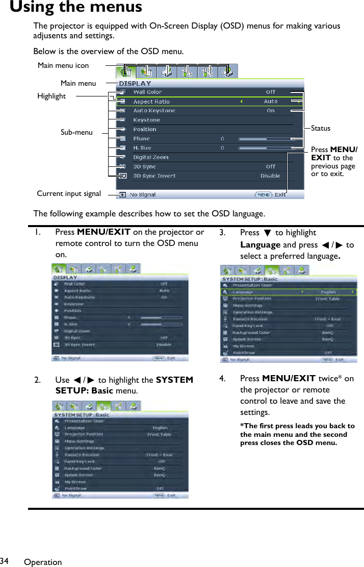 Operation34Using the menusThe projector is equipped with On-Screen Display (OSD) menus for making various adjusents and settings.Below is the overview of the OSD menu.The following example describes how to set the OSD language.1. Press MENU/EXIT on the projector or remote control to turn the OSD menu on.3. Press  to highlight Language and press  /  to select a preferred language.2. Use  /  to highlight the SYSTEM SETUP: Basic menu.4. Press MENU/EXIT twice* on the projector or remote control to leave and save the settings.*The first press leads you back to the main menu and the second press closes the OSD menu.Current input signalMain menu iconMain menuSub-menuHighlightPress MENU/EXIT to the previous page or to exit.Status