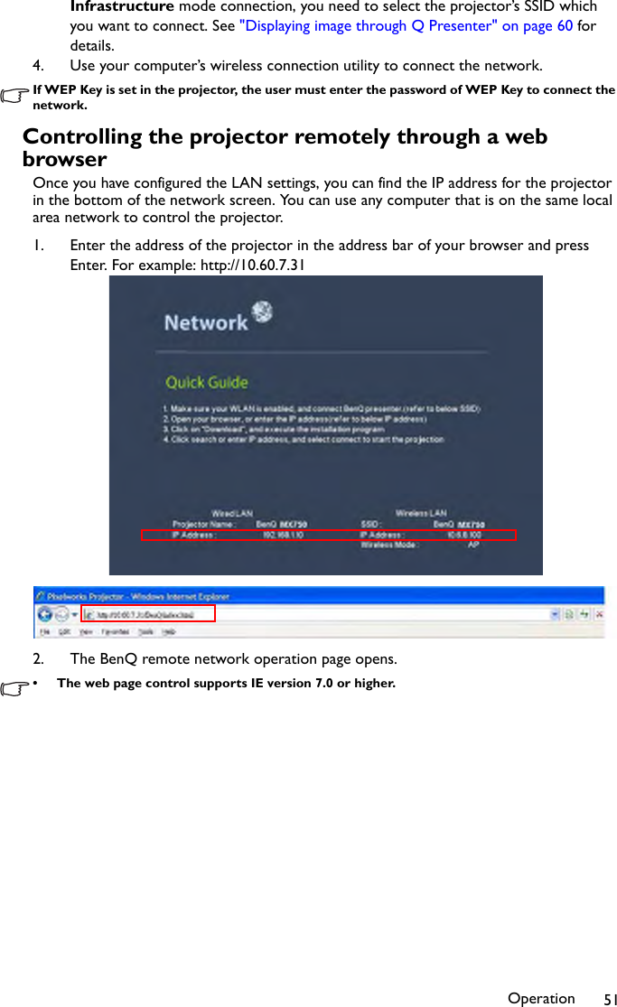 Operation 51Infrastructure mode connection, you need to select the projector’s SSID which you want to connect. See &quot;Displaying image through Q Presenter&quot; on page 60 for details.4. Use your computer’s wireless connection utility to connect the network.If WEP Key is set in the projector, the user must enter the password of WEP Key to connect the network.Controlling the projector remotely through a web browserOnce you have configured the LAN settings, you can find the IP address for the projector in the bottom of the network screen. You can use any computer that is on the same local area network to control the projector.1. Enter the address of the projector in the address bar of your browser and press Enter. For example: http://10.60.7.312. The BenQ remote network operation page opens.• The web page control supports IE version 7.0 or higher.