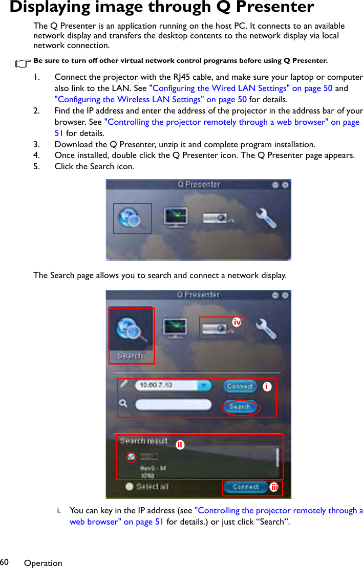 Operation60Displaying image through Q PresenterThe Q Presenter is an application running on the host PC. It connects to an available network display and transfers the desktop contents to the network display via local network connection.Be sure to turn off other virtual network control programs before using Q Presenter.1. Connect the projector with the RJ45 cable, and make sure your laptop or computer also link to the LAN. See &quot;Configuring the Wired LAN Settings&quot; on page 50 and &quot;Configuring the Wireless LAN Settings&quot; on page 50 for details.2. Find the IP address and enter the address of the projector in the address bar of your browser. See &quot;Controlling the projector remotely through a web browser&quot; on page 51 for details. 3. Download the Q Presenter, unzip it and complete program installation.4. Once installed, double click the Q Presenter icon. The Q Presenter page appears.5. Click the Search icon.The Search page allows you to search and connect a network display.i. You can key in the IP address (see &quot;Controlling the projector remotely through a web browser&quot; on page 51 for details.) or just click “Search”.iiiiiiiv