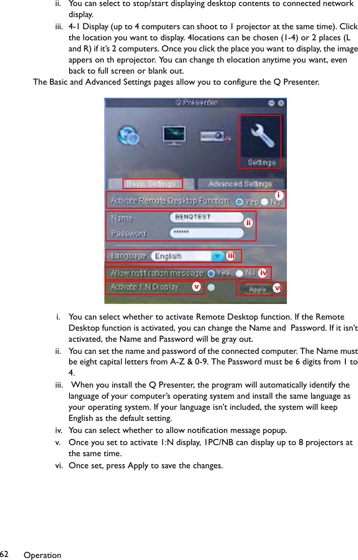 Operation62ii. You can select to stop/start displaying desktop contents to connected network display.iii. 4-1 Display (up to 4 computers can shoot to 1 projector at the same time). Click the location you want to display. 4locations can be chosen (1-4) or 2 places (L and R) if it’s 2 computers. Once you click the place you want to display, the image appers on th eprojector. You can change th elocation anytime you want, even back to full screen or blank out.The Basic and Advanced Settings pages allow you to configure the Q Presenter.i. You can select whether to activate Remote Desktop function. If the Remote Desktop function is activated, you can change the Name and  Password. If it isn’t activated, the Name and Password will be gray out. ii. You can set the name and password of the connected computer. The Name must be eight capital letters from A-Z &amp; 0-9. The Password must be 6 digits from 1 to 4.iii.  When you install the Q Presenter, the program will automatically identify the language of your computer’s operating system and install the same language as your operating system. If your language isn’t included, the system will keep English as the default setting.iv. You can select whether to allow notification message popup.v. Once you set to activate 1:N display, 1PC/NB can display up to 8 projectors at the same time.vi. Once set, press Apply to save the changes.iviiiiiivvi