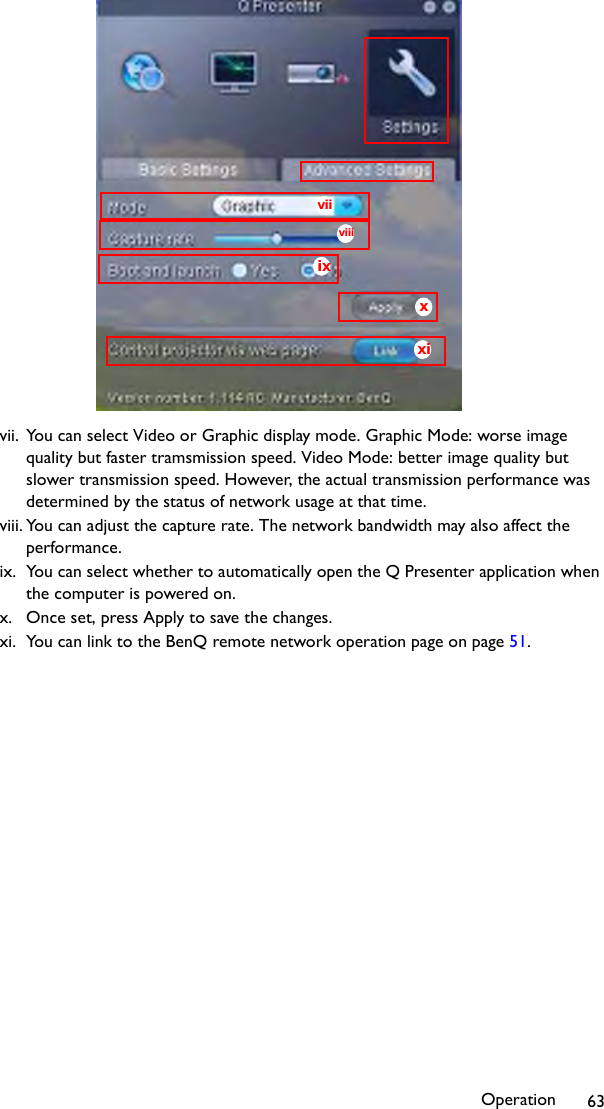 Operation 63vii. You can select Video or Graphic display mode. Graphic Mode: worse image quality but faster tramsmission speed. Video Mode: better image quality but slower transmission speed. However, the actual transmission performance was determined by the status of network usage at that time.viii. You can adjust the capture rate. The network bandwidth may also affect the performance.ix. You can select whether to automatically open the Q Presenter application when the computer is powered on.x. Once set, press Apply to save the changes.xi. You can link to the BenQ remote network operation page on page 51.ixxxiviiviii