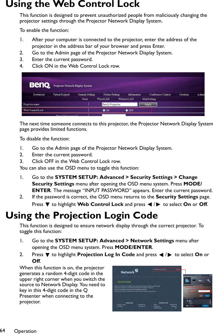 Operation64Using the Web Control LockThis function is designed to prevent unauthorized people from maliciously changing the projector settings through the Projector Network Display System. To enable the function:1. After your computer is connected to the projector, enter the address of the projector in the address bar of your browser and press Enter.2. Go to the Admin page of the Projector Network Display System.3. Enter the current password.4. Click ON in the Web Control Lock row.The next time someone connects to this projector, the Projector Network Display System page provides limited functions.To disable the function:1. Go to the Admin page of the Projector Network Display System.2. Enter the current password.3. Click OFF in the Web Control Lock row.You can also use the OSD menu to toggle this function:1. Go to the SYSTEM SETUP: Advanced &gt; Security Settings &gt; Change Security Settings menu after opening the OSD menu system. Press MODE/ENTER. The message “INPUT PASSWORD” appears. Enter the current password.2. If the password is correct, the OSD menu returns to the Security Settings page. Press  to highlight Web Control Lock and press  /  to select On or Off.Using the Projection Login CodeThis function is designed to ensure network display through the correct projector. To toggle this function:1. Go to the SYSTEM SETUP: Advanced &gt; Network Settings menu after opening the OSD menu system. Press MODE/ENTER.2. Press  to highlight Projection Log In Code and press  /  to select On or Off.When this function is on, the projector generates a random 4-digit code in the upper right corner when you switch the source to Network Display. You need to key in this 4-digit code in the Q Presenter when connecting to the projector.