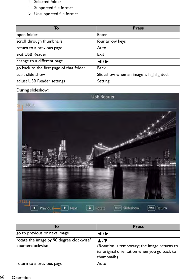 Operation66ii. Selected folderiii. Supported file formativ. Unsupported file formatDuring slideshow:To Pressopen folder Enterscroll through thumbnails four arrow keysreturn to a previous page Autoexit USB Reader Exitchange to a different page / go back to the first page of that folder Backstart slide show Slideshow when an image is highlighted.adjust USB Reader settings SettingTo Pressgo to previous or next image / rotate the image by 90 degree clockwise/counterclockwise/(Rotation is temporary; the image returns to its original orientation when you go back to thumbnails)return to a previous page Auto