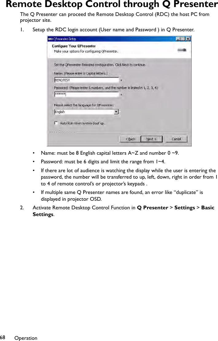 Operation68Remote Desktop Control through Q PresenterThe Q Presenter can proceed the Remote Desktop Control (RDC) the host PC from projector site.1. Setup the RDC login account (User name and Password ) in Q Presenter.• Name: must be 8 English capital letters A~Z and number 0 ~9.• Password: must be 6 digits and limit the range from 1~4.• If there are lot of audience is watching the display while the user is entering the password, the number will be transferred to up, left, down, right in order from 1 to 4 of remote control’s or projector’s keypads .• If multiple same Q Presenter names are found, an error like “duplicate” is displayed in projector OSD.2. Activate Remote Desktop Control Function in Q Presenter &gt; Settings &gt; Basic Settings.