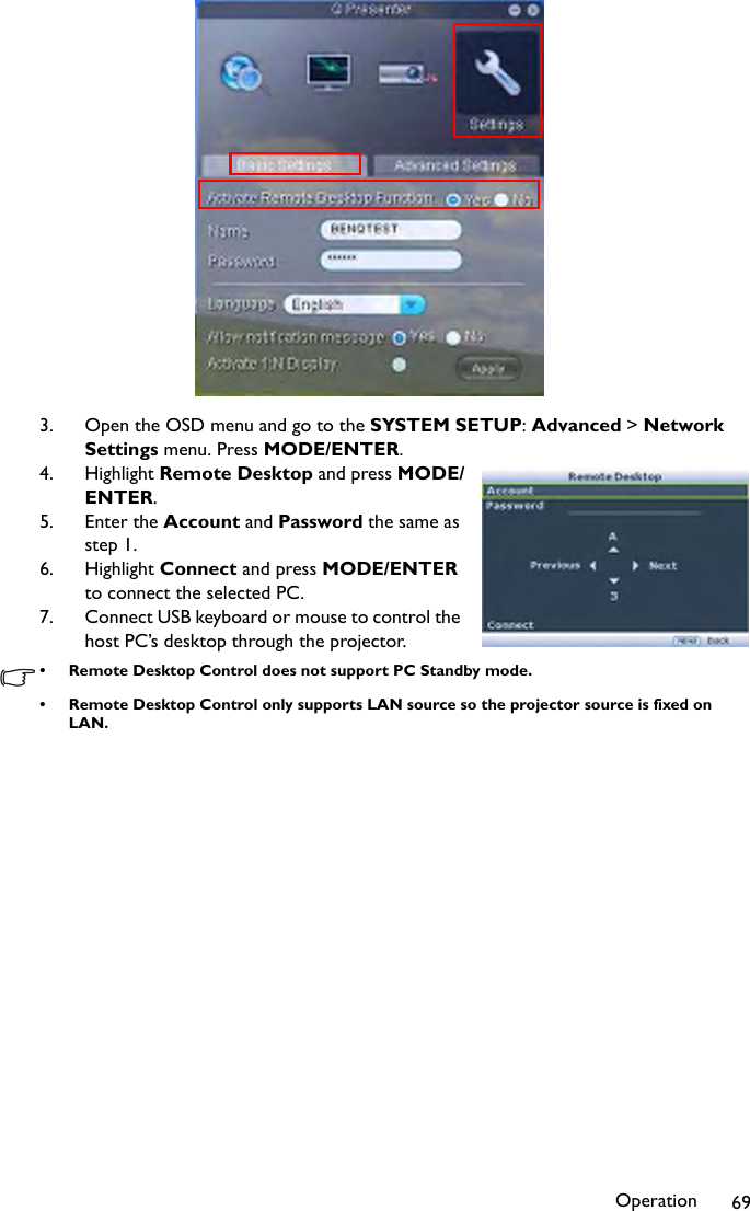 Operation 693. Open the OSD menu and go to the SYSTEM SETUP: Advanced &gt; Network Settings menu. Press MODE/ENTER.4. Highlight Remote Desktop and press MODE/ENTER.5. Enter the Account and Password the same as step 1.6. Highlight Connect and press MODE/ENTER to connect the selected PC.7. Connect USB keyboard or mouse to control the host PC’s desktop through the projector.• Remote Desktop Control does not support PC Standby mode.• Remote Desktop Control only supports LAN source so the projector source is fixed on LAN.