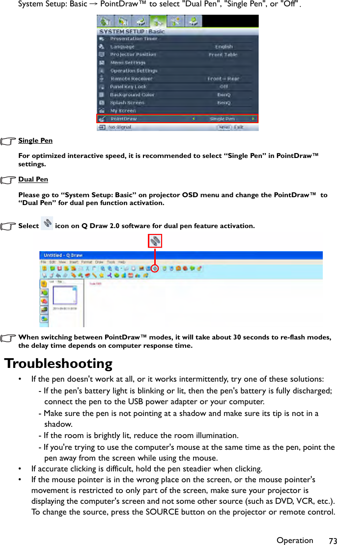 Operation 73System Setup: Basic →PointDraw™ to select &quot;Dual Pen&quot;, &quot;Single Pen&quot;, or &quot;Off&quot;.Single PenFor optimized interactive speed, it is recommended to select “Single Pen” in PointDraw™ settings.Dual PenPlease go to “System Setup: Basic” on projector OSD menu and change the PointDraw™  to “Dual Pen” for dual pen function activation.Select   icon on Q Draw 2.0 software for dual pen feature activation.When switching between PointDraw™ modes, it will take about 30 seconds to re-flash modes, the delay time depends on computer response time.Troubleshooting• If the pen doesn&apos;t work at all, or it works intermittently, try one of these solutions:- If the pen&apos;s battery light is blinking or lit, then the pen&apos;s battery is fully discharged; connect the pen to the USB power adapter or your computer.- Make sure the pen is not pointing at a shadow and make sure its tip is not in a shadow.- If the room is brightly lit, reduce the room illumination.- If you&apos;re trying to use the computer&apos;s mouse at the same time as the pen, point the pen away from the screen while using the mouse.• If accurate clicking is difficult, hold the pen steadier when clicking.• If the mouse pointer is in the wrong place on the screen, or the mouse pointer&apos;s movement is restricted to only part of the screen, make sure your projector is displaying the computer&apos;s screen and not some other source (such as DVD, VCR, etc.). To change the source, press the SOURCE button on the projector or remote control.
