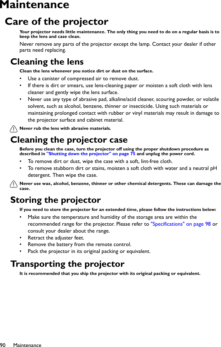 Maintenance90MaintenanceCare of the projectorYour projector needs little maintenance. The only thing you need to do on a regular basis is to keep the lens and case clean.Never remove any parts of the projector except the lamp. Contact your dealer if other parts need replacing.Cleaning the lensClean the lens whenever you notice dirt or dust on the surface. • Use a canister of compressed air to remove dust. • If there is dirt or smears, use lens-cleaning paper or moisten a soft cloth with lens cleaner and gently wipe the lens surface.• Never use any type of abrasive pad, alkaline/acid cleaner, scouring powder, or volatile solvent, such as alcohol, benzene, thinner or insecticide. Using such materials or maintaining prolonged contact with rubber or vinyl materials may result in damage to the projector surface and cabinet material.Never rub the lens with abrasive materials.Cleaning the projector caseBefore you clean the case, turn the projector off using the proper shutdown procedure as described in &quot;Shutting down the projector&quot; on page 75 and unplug the power cord.• To remove dirt or dust, wipe the case with a soft, lint-free cloth.• To remove stubborn dirt or stains, moisten a soft cloth with water and a neutral pH detergent. Then wipe the case.Never use wax, alcohol, benzene, thinner or other chemical detergents. These can damage the case.Storing the projectorIf you need to store the projector for an extended time, please follow the instructions below:• Make sure the temperature and humidity of the storage area are within the recommended range for the projector. Please refer to &quot;Specifications&quot; on page 98 or consult your dealer about the range.• Retract the adjuster feet.• Remove the battery from the remote control.• Pack the projector in its original packing or equivalent.Transporting the projectorIt is recommended that you ship the projector with its original packing or equivalent.