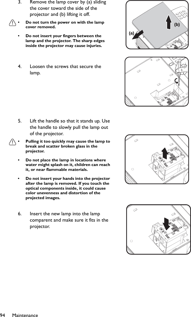 Maintenance943. Remove the lamp cover by (a) sliding the cover toward the side of the projector and (b) lifting it off.• Do not turn the power on with the lamp cover removed.• Do not insert your fingers between the lamp and the projector. The sharp edges inside the projector may cause injuries.4. Loosen the screws that secure the lamp.5. Lift the handle so that it stands up. Use the handle to slowly pull the lamp out of the projector.• Pulling it too quickly may cause the lamp to break and scatter broken glass in the projector.• Do not place the lamp in locations where water might splash on it, children can reach it, or near flammable materials.• Do not insert your hands into the projector after the lamp is removed. If you touch the optical components inside, it could cause color unevenness and distortion of the projected images.6. Insert the new lamp into the lamp comparent and make sure it fits in the projector.(b)(a)