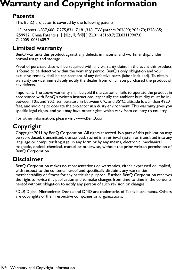 Warranty and Copyright information104Warranty and Copyright informationPatentsThis BenQ projector is covered by the following patents:U.S. patents 6,837,608; 7,275,834; 7,181,318; TW patents 202690; 205470; I228635; I259932; China Patents ( 中国发明专利 ) ZL01143168.7; ZL03119907.0; ZL200510051609.2Limited warrantyBenQ warrants this product against any defects in material and workmanship, under normal usage and storage.Proof of purchase date will be required with any warranty claim. In the event this product is found to be defective within the warranty period, BenQ&apos;s only obligation and your exclusive remedy shall be replacement of any defective parts (labor included). To obtain warranty service, immediately notify the dealer from which you purchased the product of any defects.Important: The above warranty shall be void if the customer fails to operate the product in accordance with BenQ&apos;s written instructions, especially the ambient humidity must be in-between 10% and 90%, temperature in-between 0°C and 35°C, altitude lower than 4920 feet, and avoiding to operate the projector in a dusty environment. This warranty gives you specific legal rights, and you may have other rights which vary from country to country.For other information, please visit www.BenQ.com.CopyrightCopyright 2011 by BenQ Corporation. All rights reserved. No part of this publication may be reproduced, transmitted, transcribed, stored in a retrieval system or translated into any language or computer language, in any form or by any means, electronic, mechanical, magnetic, optical, chemical, manual or otherwise, without the prior written permission of BenQ Corporation.DisclaimerBenQ Corporation makes no representations or warranties, either expressed or implied, with respect to the contents hereof and specifically disclaims any warranties, merchantability or fitness for any particular purpose. Further, BenQ Corporation reserves the right to revise this publication and to make changes from time to time in the contents hereof without obligation to notify any person of such revision or changes.*DLP, Digital Micromirror Device and DMD are trademarks of Texas Instruments. Others are copyrights of their respective companies or organizations.