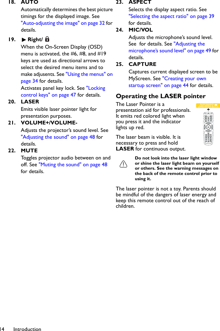 Introduction1418. AUTOAutomatically determines the best picture timings for the displayed image. See &quot;Auto-adjusting the image&quot; on page 32 for details.19. Right/When the On-Screen Display (OSD) menu is activated, the #6, #8, and #19 keys are used as directional arrows to select the desired menu items and to make adjusents. See &quot;Using the menus&quot; on page 34 for details.Activates panel key lock. See &quot;Locking control keys&quot; on page 47 for details.20. LASEREmits visible laser pointer light for presentation purposes.21. VOLUME+/VOLUME-Adjusts the projector’s sound level. See &quot;Adjusting the sound&quot; on page 48 for details.22. MUTEToggles projector audio between on and off. See &quot;Muting the sound&quot; on page 48 for details.23. ASPECTSelects the display aspect ratio. See &quot;Selecting the aspect ratio&quot; on page 39 for details.24. MIC/VOLAdjusts the microphone’s sound level. See  for details. See &quot;Adjusting the microphone’s sound level&quot; on page 49 for details.25. CAPTURECaptures current displayed screen to be MyScreen. See &quot;Creating your own startup screen&quot; on page 44 for details.Operating the LASER pointerThe Laser Pointer is a presentation aid for professionals. It emits red colored light when you press it and the indicator lights up red.The laser beam is visible. It is necessary to press and hold LASER for continuous output.Do not look into the laser light window or shine the laser light beam on yourself or others. See the warning messages on the back of the remote control prior to using it.The laser pointer is not a toy. Parents should be mindful of the dangers of laser energy and keep this remote control out of the reach of children.
