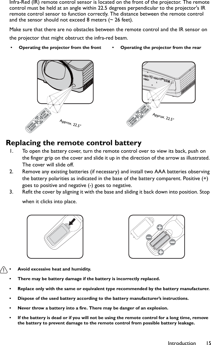 Introduction 15Infra-Red (IR) remote control sensor is located on the front of the projector. The remote control must be held at an angle within 22.5 degrees perpendicular to the projector&apos;s IR remote control sensor to function correctly. The distance between the remote control and the sensor should not exceed 8 meters (~ 26 feet).Make sure that there are no obstacles between the remote control and the IR sensor on the projector that might obstruct the infra-red beam.Replacing the remote control battery1. To open the battery cover, turn the remote control over to view its back, push on the finger grip on the cover and slide it up in the direction of the arrow as illustrated. The cover will slide off.2. Remove any existing batteries (if necessary) and install two AAA batteries observing the battery polarities as indicated in the base of the battery comparent. Positive (+) goes to positive and negative (-) goes to negative.3. Refit the cover by aligning it with the base and sliding it back down into position. Stop when it clicks into place.• Avoid excessive heat and humidity. • There may be battery damage if the battery is incorrectly replaced. • Replace only with the same or equivalent type recommended by the battery manufacturer.• Dispose of the used battery according to the battery manufacturer’s instructions.• Never throw a battery into a fire. There may be danger of an explosion. • If the battery is dead or if you will not be using the remote control for a long time, remove the battery to prevent damage to the remote control from possible battery leakage.• Operating the projector from the front • Operating the projector from the rearApprox. 22.5°Approx. 22.5°