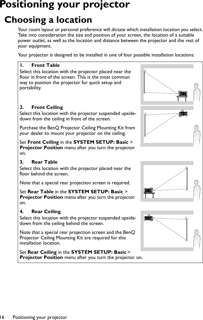 Positioning your projector16Positioning your projectorChoosing a locationYour room layout or personal preference will dictate which installation location you select. Take into consideration the size and position of your screen, the location of a suitable power outlet, as well as the location and distance between the projector and the rest of your equipment.Your projector is designed to be installed in one of four possible installation locations: 1. Front TableSelect this location with the projector placed near the floor in front of the screen. This is the most common way to position the projector for quick setup and portability.2. Front CeilingSelect this location with the projector suspended upside-down from the ceiling in front of the screen.Purchase the BenQ Projector Ceiling Mounting Kit from your dealer to mount your projector on the ceiling.Set Front Ceiling in the SYSTEM SETUP: Basic &gt; Projector Position menu after you turn the projector on.3. Rear TableSelect this location with the projector placed near the floor behind the screen.Note that a special rear projection screen is required.Set Rear Table in the SYSTEM SETUP: Basic &gt; Projector Position menu after you turn the projector on.4. Rear CeilingSelect this location with the projector suspended upside-down from the ceiling behind the screen.Note that a special rear projection screen and the BenQ Projector Ceiling Mounting Kit are required for this installation location.Set Rear Ceiling in the SYSTEM SETUP: Basic &gt; Projector Position menu after you turn the projector on.