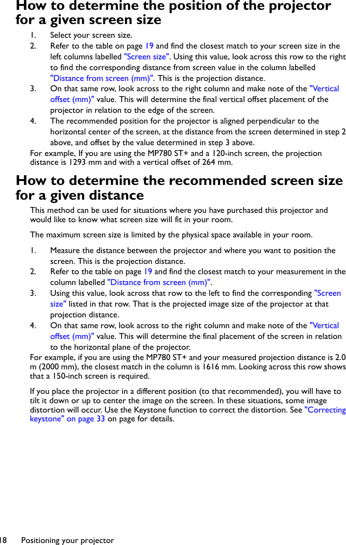 Positioning your projector18How to determine the position of the projector for a given screen size1. Select your screen size.2. Refer to the table on page 19 and find the closest match to your screen size in the left columns labelled &quot;Screen size&quot;. Using this value, look across this row to the right to find the corresponding distance from screen value in the column labelled &quot;Distance from screen (mm)&quot;. This is the projection distance.3. On that same row, look across to the right column and make note of the &quot;Vertical offset (mm)&quot; value. This will determine the final vertical offset placement of the projector in relation to the edge of the screen.4. The recommended position for the projector is aligned perpendicular to the horizontal center of the screen, at the distance from the screen determined in step 2 above, and offset by the value determined in step 3 above.For example, If you are using the MP780 ST+ and a 120-inch screen, the projection distance is 1293 mm and with a vertical offset of 264 mm.How to determine the recommended screen size for a given distanceThis method can be used for situations where you have purchased this projector and would like to know what screen size will fit in your room.The maximum screen size is limited by the physical space available in your room. 1. Measure the distance between the projector and where you want to position the screen. This is the projection distance.2. Refer to the table on page 19 and find the closest match to your measurement in the column labelled &quot;Distance from screen (mm)&quot;. 3. Using this value, look across that row to the left to find the corresponding &quot;Screen size&quot; listed in that row. That is the projected image size of the projector at that projection distance.4. On that same row, look across to the right column and make note of the &quot;Vertical offset (mm)&quot; value. This will determine the final placement of the screen in relation to the horizontal plane of the projector. For example, if you are using the MP780 ST+ and your measured projection distance is 2.0 m (2000 mm), the closest match in the column is 1616 mm. Looking across this row shows that a 150-inch screen is required.If you place the projector in a different position (to that recommended), you will have to tilt it down or up to center the image on the screen. In these situations, some image distortion will occur. Use the Keystone function to correct the distortion. See &quot;Correcting keystone&quot; on page 33 on page for details.