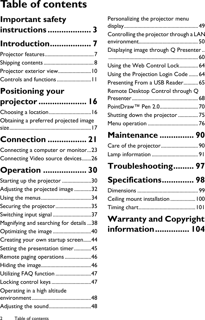 Table of contents2Ta b l e  o f  c o n t e n t sImportant safety instructions ................... 3Introduction.................. 7Projector features.....................................7Shipping contents ......................................8Projector exterior view.........................10Controls and functions ..........................11Positioning your projector ..................... 16Choosing a location................................16Obtaining a preferred projected image size..............................................................17Connection ................. 21Connecting a computer or monitor...23Connecting Video source devices.......26Operation ................... 30Starting up the projector ......................30Adjusting the projected image .............32Using the menus......................................34Securing the projector...........................35Switching input signal .............................37Magnifying and searching for details ...38Optimizing the image .............................40Creating your own startup screen......44Setting the presentation timer .............45Remote paging operations ....................46Hiding the image......................................46Utilizing FAQ function ...........................47Locking control keys ..............................47Operating in a high altitude environment.............................................48Adjusting the sound................................48Personalizing the projector menu display........................................................ 49Controlling the projector through a LAN environment............................................. 50Displaying image through Q Presenter ...................................................................... 60Using the Web Control Lock.............. 64Using the Projection Login Code ....... 64Presenting From a USB Reader........... 65Remote Desktop Control through Q Presenter .................................................. 68PointDraw™ Pen 2.0............................. 70Shutting down the projector ............... 75Menu operation ...................................... 76Maintenance ............... 90Care of the projector............................ 90Lamp information ................................... 91Troubleshooting......... 97Specifications.............. 98Dimensions .............................................. 99Ceiling mount installation ...................100Timing chart...........................................101Warranty and Copyright information............... 104