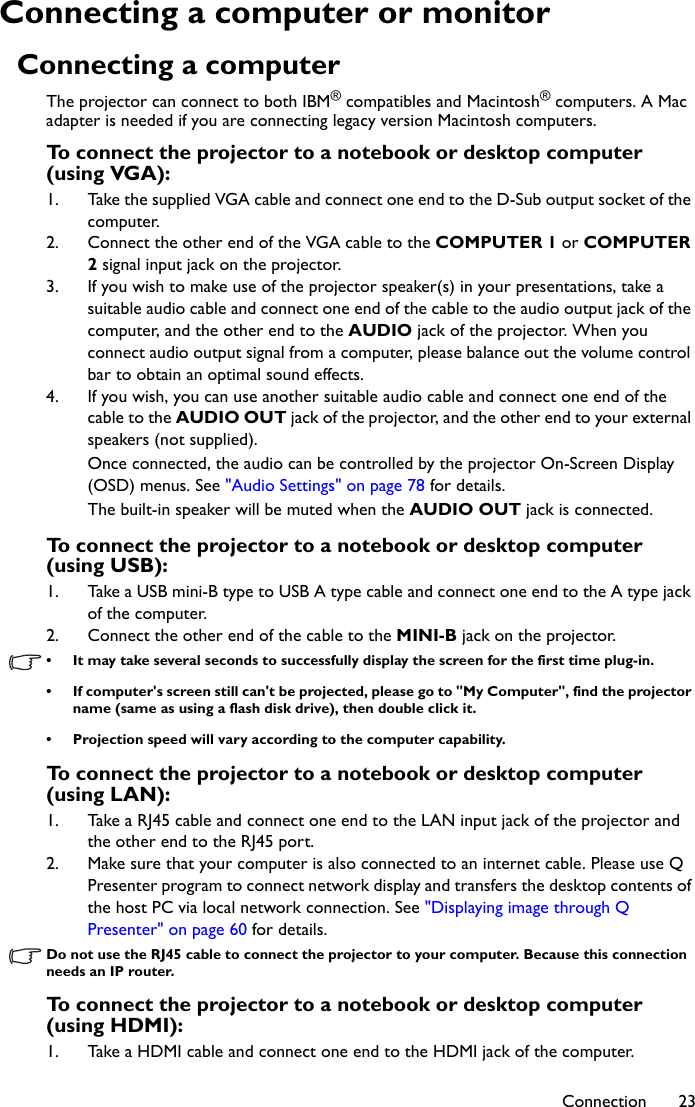 Connection 23Connecting a computer or monitorConnecting a computerThe projector can connect to both IBM® compatibles and Macintosh® computers. A Mac adapter is needed if you are connecting legacy version Macintosh computers.To connect the projector to a notebook or desktop computer (using VGA):1. Take the supplied VGA cable and connect one end to the D-Sub output socket of the computer.2. Connect the other end of the VGA cable to the COMPUTER 1 or COMPUTER 2 signal input jack on the projector.3. If you wish to make use of the projector speaker(s) in your presentations, take a suitable audio cable and connect one end of the cable to the audio output jack of the computer, and the other end to the AUDIO jack of the projector. When you connect audio output signal from a computer, please balance out the volume control bar to obtain an optimal sound effects.4. If you wish, you can use another suitable audio cable and connect one end of the cable to the AUDIO OUT jack of the projector, and the other end to your external speakers (not supplied).Once connected, the audio can be controlled by the projector On-Screen Display (OSD) menus. See &quot;Audio Settings&quot; on page 78 for details.The built-in speaker will be muted when the AUDIO OUT jack is connected.To connect the projector to a notebook or desktop computer (using USB):1. Take a USB mini-B type to USB A type cable and connect one end to the A type jack of the computer.2. Connect the other end of the cable to the MINI-B jack on the projector.• It may take several seconds to successfully display the screen for the first time plug-in.• If computer&apos;s screen still can&apos;t be projected, please go to &quot;My Computer&quot;, find the projector name (same as using a flash disk drive), then double click it.• Projection speed will vary according to the computer capability.To connect the projector to a notebook or desktop computer (using LAN):1. Take a RJ45 cable and connect one end to the LAN input jack of the projector and the other end to the RJ45 port.2. Make sure that your computer is also connected to an internet cable. Please use Q Presenter program to connect network display and transfers the desktop contents of the host PC via local network connection. See &quot;Displaying image through Q Presenter&quot; on page 60 for details.Do not use the RJ45 cable to connect the projector to your computer. Because this connection needs an IP router.To connect the projector to a notebook or desktop computer (using HDMI):1. Take a HDMI cable and connect one end to the HDMI jack of the computer.