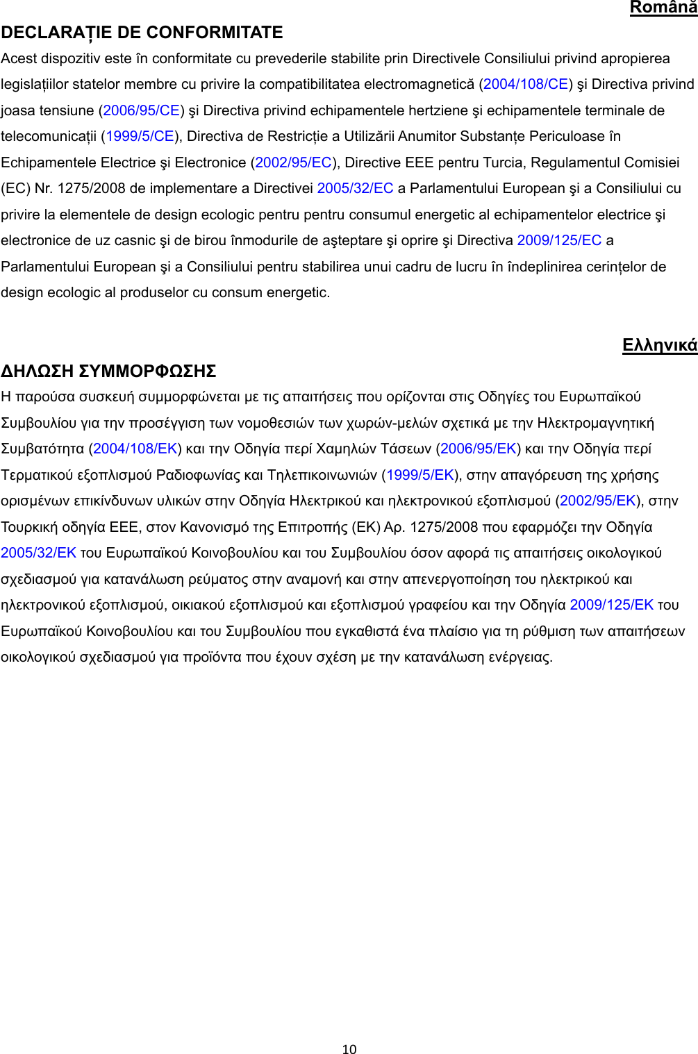 10Română DECLARAŢIE DE CONFORMITATE Acest dispozitiv este în conformitate cu prevederile stabilite prin Directivele Consiliului privind apropierea legislaţiilor statelor membre cu privire la compatibilitatea electromagnetică (2004/108/CE) şi Directiva privind joasa tensiune (2006/95/CE) şi Directiva privind echipamentele hertziene şi echipamentele terminale de telecomunicaţii (1999/5/CE),Directiva de Restricţie a Utilizării Anumitor Substanţe Periculoase în Echipamentele Electrice şi Electronice (2002/95/EC), Directive EEE pentru Turcia, Regulamentul Comisiei (EC) Nr. 1275/2008 de implementare a Directivei 2005/32/EC a Parlamentului European şi a Consiliului cu privire la elementele de design ecologic pentru pentru consumul energetic al echipamentelor electrice şi electronice de uz casnic şi de birou înmodurile de aşteptare şi oprire şi Directiva 2009/125/EC a Parlamentului European şi a Consiliului pentru stabilirea unui cadru de lucru în îndeplinirea cerinţelor de design ecologic al produselor cu consum energetic. Ελληνικά ∆ΗΛΩΣΗ ΣΥΜΜΟΡΦΩΣΗΣ Η παρούσα συσκευή συµµορφώνεται µε τις απαιτήσεις που ορίζονται στις Οδηγίες του Ευρωπαϊκού Συµβουλίου για την προσέγγιση των νοµοθεσιών των χωρών-µελών σχετικά µε την Ηλεκτροµαγνητική Συµβατότητα (2004/108/EΚ) και την Οδηγία περί Χαµηλών Τάσεων (2006/95/EΚ) και την Οδηγία περί Τερµατικού εξοπλισµού Ραδιοφωνίας και Τηλεπικοινωνιών (1999/5/EΚ), στην απαγόρευση της χρήσης ορισµένων επικίνδυνων υλικών στην Οδηγία Ηλεκτρικού και ηλεκτρονικού εξοπλισµού (2002/95/ΕΚ), στην Τουρκική οδηγία EEE, στον Κανονισµό της Επιτροπής (ΕΚ) Αρ. 1275/2008 που εφαρµόζει την Οδηγία 2005/32/ΕΚ του Ευρωπαϊκού Κοινοβουλίου και του Συµβουλίου όσον αφορά τις απαιτήσεις οικολογικού σχεδιασµού για κατανάλωση ρεύµατος στην αναµονή και στην απενεργοποίηση του ηλεκτρικού και ηλεκτρονικού εξοπλισµού, οικιακού εξοπλισµού και εξοπλισµού γραφείου και την Οδηγία 2009/125/ΕΚ του Ευρωπαϊκού Κοινοβουλίου και του Συµβουλίου που εγκαθιστά ένα πλαίσιο για τη ρύθµιση των απαιτήσεων οικολογικού σχεδιασµού για προϊόντα που έχουν σχέση µε την κατανάλωση ενέργειας.