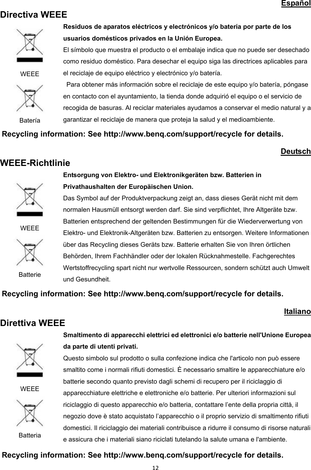 Español Directiva WEEE WEEE Batería Residuos de aparatos eléctricos y electrónicos y/o batería por parte de los usuarios domésticos privados en la Unión Europea. El símbolo que muestra el producto o el embalaje indica que no puede ser desechado como residuo doméstico. Para desechar el equipo siga las directrices aplicables para el reciclaje de equipo eléctrico y electrónico y/o batería. Para obtener más información sobre el reciclaje de este equipo y/o batería, póngase en contacto con el ayuntamiento, la tienda donde adquirió el equipo o el servicio de recogida de basuras. Al reciclar materiales ayudamos a conservar el medio natural y a garantizar el reciclaje de manera que proteja la salud y el medioambiente. Recycling information: See http://www.benq.com/support/recycle for details. Deutsch WEEE-Richtlinie WEEE Batterie Entsorgung von Elektro- und Elektronikgeräten bzw. Batterien in Privathaushalten der Europäischen Union. Das Symbol auf der Produktverpackung zeigt an, dass dieses Gerät nicht mit dem normalen Hausmüll entsorgt werden darf. Sie sind verpflichtet, Ihre Altgeräte bzw. Batterien entsprechend der geltenden Bestimmungen für die Wiederverwertung von Elektro- und Elektronik-Altgeräten bzw. Batterien zu entsorgen. Weitere Informationen über das Recycling dieses Geräts bzw. Batterie erhalten Sie von Ihren örtlichen Behörden, Ihrem Fachhändler oder der lokalen Rücknahmestelle. Fachgerechtes Wertstoffrecycling spart nicht nur wertvolle Ressourcen, sondern schützt auch Umwelt und Gesundheit. Recycling information: See http://www.benq.com/support/recycle for details. Italiano Direttiva WEEE WEEE Batteria Smaltimento di apparecchi elettrici ed elettronici e/o batterie nell'Unione Europea da parte di utenti privati. Questo simbolo sul prodotto o sulla confezione indica che l'articolo non può essere smaltito come i normali rifiuti domestici. È necessario smaltire le apparecchiature e/o batterie secondo quanto previsto dagli schemi di recupero per il riciclaggio di apparecchiature elettriche e elettroniche e/o batterie. Per ulteriori informazioni sul riciclaggio di questo apparecchio e/o batteria, contattare l’ente della propria città, il negozio dove è stato acquistato l’apparecchio o il proprio servizio di smaltimento rifiuti domestici. Il riciclaggio dei materiali contribuisce a ridurre il consumo di risorse naturali e assicura che i materiali siano riciclati tutelando la salute umana e l'ambiente. Recycling information: See http://www.benq.com/support/recycle for details. 12