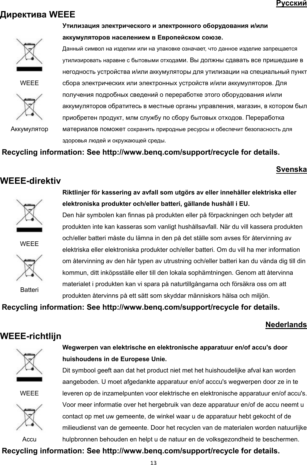 Pyccкий Директива WEEE WEEE Аккумулятор Утилизация электрического и электронного оборудования и/или аккумуляторов населением в Европейском союзе. Данный символ на изделии или на упаковке означает, что данное изделие запрещается утилизировать наравне с бытовыми отходами. Вы должны сдавать все пришедшие в негодность устройства и/или аккумуляторы для утилизации на специальный пункт сбора электрических или электронных устройств и/или аккумуляторов. Для получения подробных сведений о переработке этого оборудования и/или аккумуляторов обратитесь в местные органы управления, магазин, в котором был приобретен продукт, млм службу по сбору бытовых отходов. Переработка материалов поможет сохранить природные ресурсы и обеспечит безопасность для здоровья людей и окружающей среды. Recycling information: See http://www.benq.com/support/recycle for details. Svenska WEEE-direktiv WEEE Batteri Riktlinjer för kassering av avfall som utgörs av eller innehåller elektriska eller elektroniska produkter och/eller batteri, gällande hushåll i EU. Den här symbolen kan finnas på produkten eller på förpackningen och betyder att produkten inte kan kasseras som vanligt hushållsavfall. När du vill kassera produkten och/eller batteri måste du lämna in den på det ställe som avses för återvinning av elektriska eller elektroniska produkter och/eller batteri. Om du vill ha mer information om återvinning av den här typen av utrustning och/eller batteri kan du vända dig till din kommun, ditt inköpsställe eller till den lokala sophämtningen. Genom att återvinna materialet i produkten kan vi spara på naturtillgångarna och försäkra oss om att produkten återvinns på ett sätt som skyddar människors hälsa och miljön. Recycling information: See http://www.benq.com/support/recycle for details. Nederlands WEEE-richtlijn WEEE Accu Wegwerpen van elektrische en elektronische apparatuur en/of accu's door huishoudens in de Europese Unie. Dit symbool geeft aan dat het product niet met het huishoudelijke afval kan worden aangeboden. U moet afgedankte apparatuur en/of acccu's wegwerpen door ze in te leveren op de inzamelpunten voor elektrische en elektronische apparatuur en/of accu's. Voor meer informatie over het hergebruik van deze apparatuur en/of de accu neemt u contact op met uw gemeente, de winkel waar u de apparatuur hebt gekocht of de milieudienst van de gemeente. Door het recyclen van de materialen worden natuurlijke hulpbronnen behouden en helpt u de natuur en de volksgezondheid te beschermen. Recycling information: See http://www.benq.com/support/recycle for details. 13