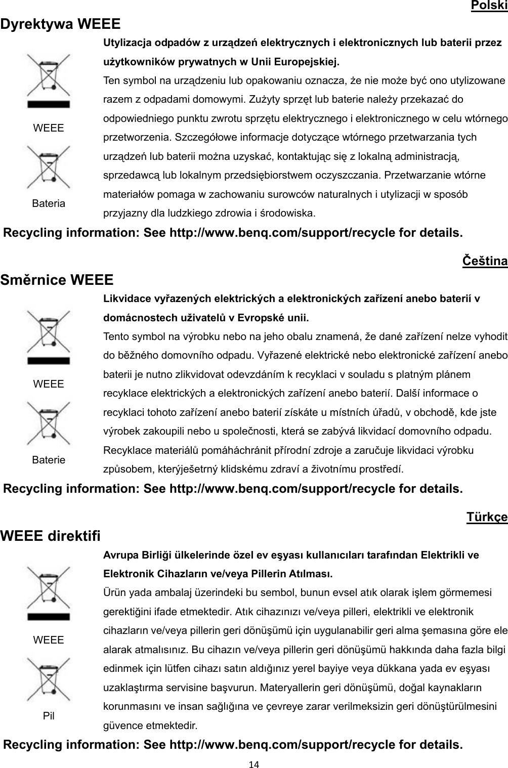 Polski Dyrektywa WEEE WEEE Bateria Utylizacja odpadów z urządzeń elektrycznych i elektronicznych lub baterii przez użytkowników prywatnych w Unii Europejskiej. Ten symbol na urządzeniu lub opakowaniu oznacza, że nie może być ono utylizowane razem z odpadami domowymi. Zużyty sprzęt lub baterie należy przekazać do odpowiedniego punktu zwrotu sprzętu elektrycznego i elektronicznego w celu wtórnego przetworzenia. Szczegółowe informacje dotyczące wtórnego przetwarzania tych urządzeń lub baterii można uzyskać, kontaktując się z lokalną administracją, sprzedawcą lub lokalnym przedsiębiorstwem oczyszczania. Przetwarzanie wtórne materiałów pomaga w zachowaniu surowców naturalnych i utylizacji w sposób przyjazny dla ludzkiego zdrowia i środowiska. Recycling information: See http://www.benq.com/support/recycle for details. Čeština Směrnice WEEE WEEE Baterie Likvidace vyřazených elektrických a elektronických zařízení anebo baterií v domácnostech uživatelů v Evropské unii. Tento symbol na výrobku nebo na jeho obalu znamená, že dané zařízení nelze vyhodit do běžného domovního odpadu. Vyřazené elektrické nebo elektronické zařízení anebo baterii je nutno zlikvidovat odevzdáním k recyklaci v souladu s platným plánem recyklace elektrických a elektronických zařízení anebo baterií. Další informace o recyklaci tohoto zařízení anebo baterií získáte u místních úřadů, v obchodě, kde jste výrobek zakoupili nebo u společnosti, která se zabývá likvidací domovního odpadu. Recyklace materiálů pomáháchránit přírodní zdroje a zaručuje likvidaci výrobku způsobem, kterýješetrný klidskému zdraví a životnímu prostředí. Recycling information: See http://www.benq.com/support/recycle for details. Türkçe WEEE direktifi WEEE Pil Avrupa Birliği ülkelerinde özel ev eşyası kullanıcıları tarafından Elektrikli ve Elektronik Cihazların ve/veya Pillerin Atılması. Ürün yada ambalaj üzerindeki bu sembol, bunun evsel atık olarak işlem görmemesi gerektiğini ifade etmektedir. Atık cihazınızı ve/veya pilleri, elektrikli ve elektronik cihazların ve/veya pillerin geri dönüşümü için uygulanabilir geri alma şemasına göre ele alarak atmalısınız. Bu cihazın ve/veya pillerin geri dönüşümü hakkında daha fazla bilgi edinmek için lütfen cihazı satın aldığınız yerel bayiye veya dükkana yada ev eşyası uzaklaştırma servisine başvurun. Materyallerin geri dönüşümü, doğal kaynakların korunmasını ve insan sağlığına ve çevreye zarar verilmeksizin geri dönüştürülmesini güvence etmektedir. Recycling information: See http://www.benq.com/support/recycle for details. 14